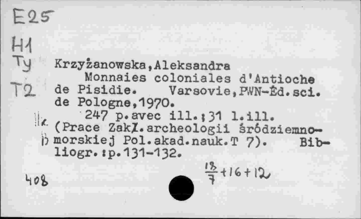 ﻿E2.ST
A4
Tj Krzyzanowska,Aleksandra
Monnaies coloniales d’Antioche
~\ SL. đe Pisidie. Varsovie,P<VN-Êd. sei. de Pologne,1970.
H 247 p.avec ill.і 31 l.ill.
(Prace ZakX.archeologii srödziemno-
j) morskie j Pol.akad.nauk.T 7). Bib-liogr.:p.131-132.

